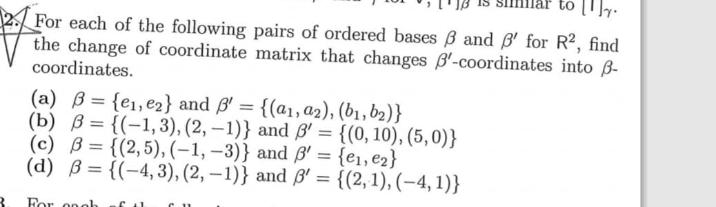 For each of the following pairs of ordered bases B and ß' for R2, find
the change of coordinate matrix that changes B'-coordinates into B-
coordinates.
(a) B = {e1,e2} and ß' = {(a1, a2), (b1, b2)}
b) ß = {(-1,3), (2, –1)} and ß' = {(0, 10), (5,0)}
(c) ß = {(2,5), (-1, –3)} and ß' = {e1,e2}
d) B = {(-4,3), (2, –1)} and ß' = {(2, 1), (-4, 1)}
%3D
%3D
%3D
%3D
%3D
%3D
%3D
