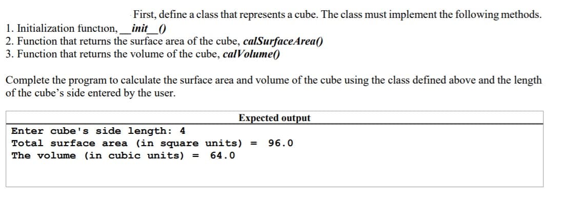 First, define a class that represents a cube. The class must implement the following methods.
init_0
1. Initialization function,
2. Function that returns the surface area of the cube, calSurfaceArea()
3. Function that returns the volume of the cube, calVolume()
Complete the program to calculate the surface area and volume of the cube using the class defined above and the length
of the cube's side entered by the user.
Expected output
Enter cube's side length: 4
Total surface area (in square units) =
The volume (in cubic units)
96.0
64.0
