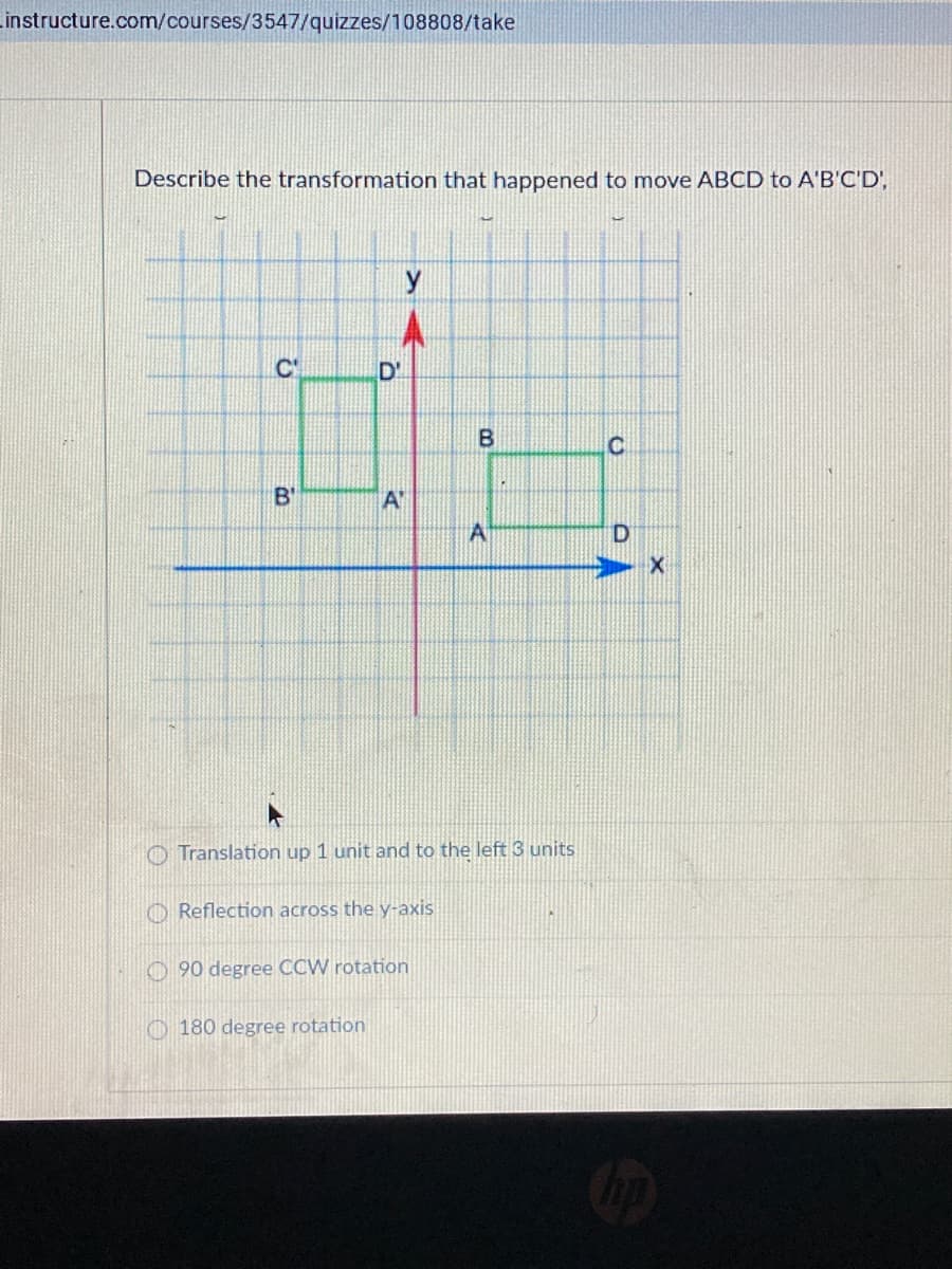 Linstructure.com/courses/3547/quizzes/108808/take
Describe the transformation that happened to move ABCD to A'B'C'D',
y
C'
D'
B'
A'
A
O Translation up 1 unit and to the left 3 units
O Reflection across the y-axis
O 90 degree CCW rotation
O 180 degree rotation
