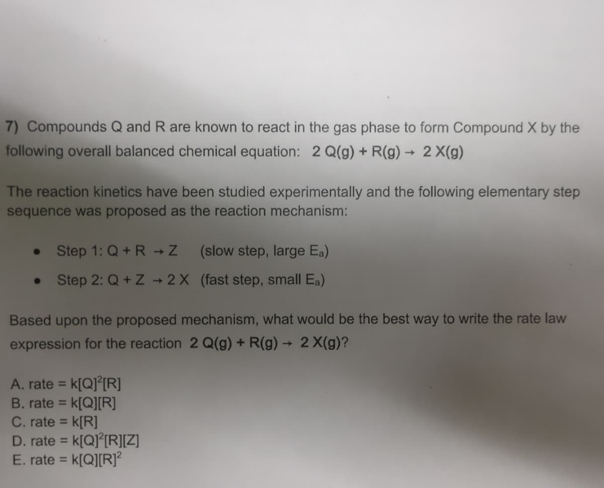 7) Compounds Q and R are known to react in the gas phase to form Compound X by the
following overall balanced chemical equation: 2 Q(g) + R(g) → 2X(g)
The reaction kinetics have been studied experimentally and the following elementary step
sequence was proposed as the reaction mechanism:
Step 1: Q+R-Z
(slow step, large Ea)
•
Step 2: Q+Z+2X (fast step, small Ea)
Based upon the proposed mechanism, what would be the best way to write the rate law
expression for the reaction 2 Q(g) + R(g) → 2X(g)?
A. rate = k[Q]²[R]
B. rate = k[Q][R]
C. rate = = k[R]
D. rate = k[Q] [R][Z]
E. rate = k[Q][R]²