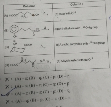 A) HOẶC
(B)
CH
Column
Column I
18OH
фонд,
(p) ester with O
C
A,
(q) Ap-diketone with- 18OH group
18
OH
COOH
(C)
A,
(r)A cyclic anhydride with-OH group
OH/A,
(s) A cyclic ester without O
(D) HOẶC
X1. (A)-s: (B)-q: (C)-p: (D)-r
X2 (A)-s: (B)-r: (C)-q: (D)-p
3. (A)-r; (B)-s; (C)-p: (D)-q.
X (A)-q: (B)-p: (C)-s; (D)-r