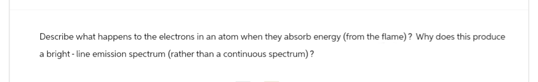 Describe what happens to the electrons in an atom when they absorb energy (from the flame)? Why does this produce
a bright-line emission spectrum (rather than a continuous spectrum)?