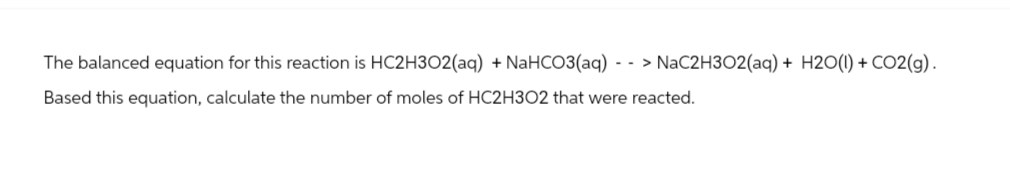 The balanced equation for this reaction is HC2H3O2(aq) + NaHCO3(aq) --> NaC2H3O2(aq) + H2O(l) + CO2(g).
Based this equation, calculate the number of moles of HC2H3O2 that were reacted.