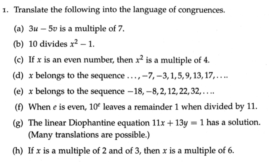 1. Translate the following into the language of congruences.
(a) 3u – 5v is a multiple of 7.
(b) 10 divides x² – 1.
(c) If x is an even number, then x² is a multiple of 4.
(d) x belongs to the sequence ...,-7,–3,1,5,9,13, 17,...
(e) x belongs to the sequence -18, -8,2,12, 22, 32, ...
(f) When e is even, 10º leaves a remainder 1 when divided by 11.
(g) The linear Diophantine equation 11x + 13y = 1 has a solution.
(Many translations are possible.)
(h) If x is a multiple of 2 and of 3, then x is a multiple of 6.
