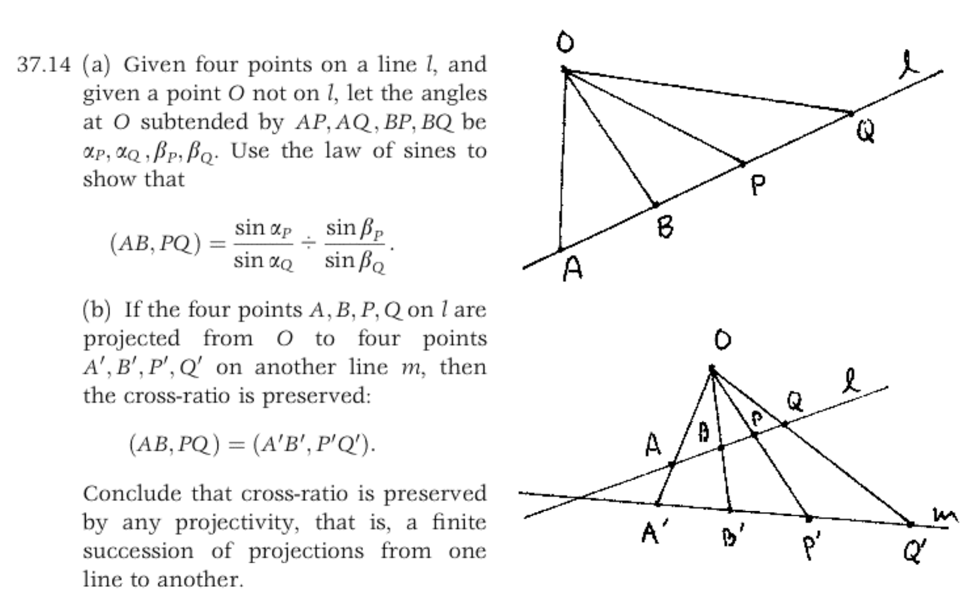 37.14 (a) Given four points on a line 1, and
given a point 0 not on 1, let the angles
at O subtended by AP, AQ, BP, BQ be
OLP, aQ BP,B. Use the law of sines to
show that
Q
sin B
sin Bo
sin ap
(АВ, РQ)
11
sin ao
A
(b) If the four points A, B, P, Q on l are
projected from O to four points
A', B', P', Q' on another line m, then
the cross-ratio is preserved:
( AB, PQ)- (A'Β', P'Q).
A
Conclude that cross-ratio is preserved
by any projectivity, that is, a finite
succession of projections from one
line to another
A'
