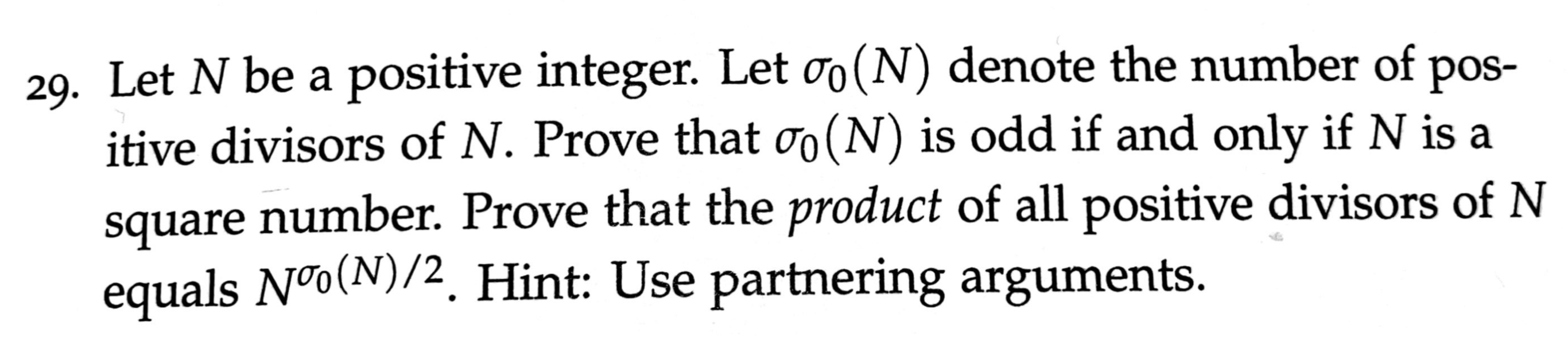 29. Let N be a positive integer. Let oo (N) denote the number of pos-
itive divisors of N. Prove that oo(N) is odd if and only if N is a
square number. Prove that the product of all positive divisors of N
equals Nºo(N)/2. Hint: Use partnering arguments.
