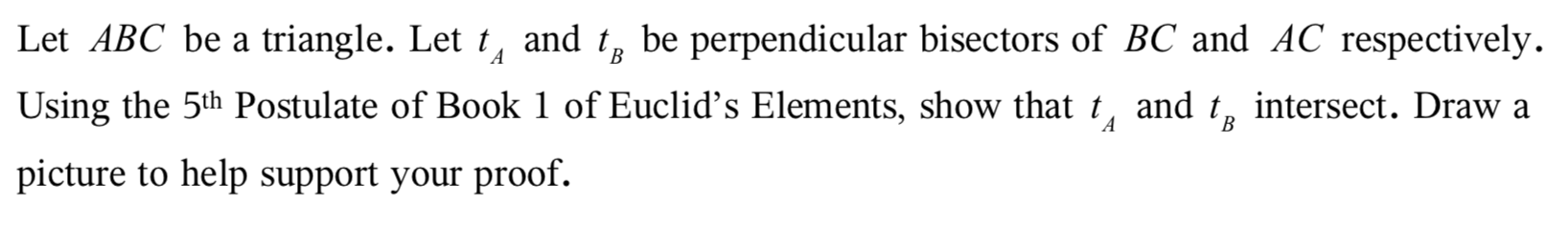 Let ABC be a triangle. Let t, and tg be perpendicular bisectors of BC and AC respectively.
A
В
Using the 5th Postulate of Book 1 of Euclid's Elements, show that t, and t, intersect. Draw a
A
B
picture to help support your proof.
