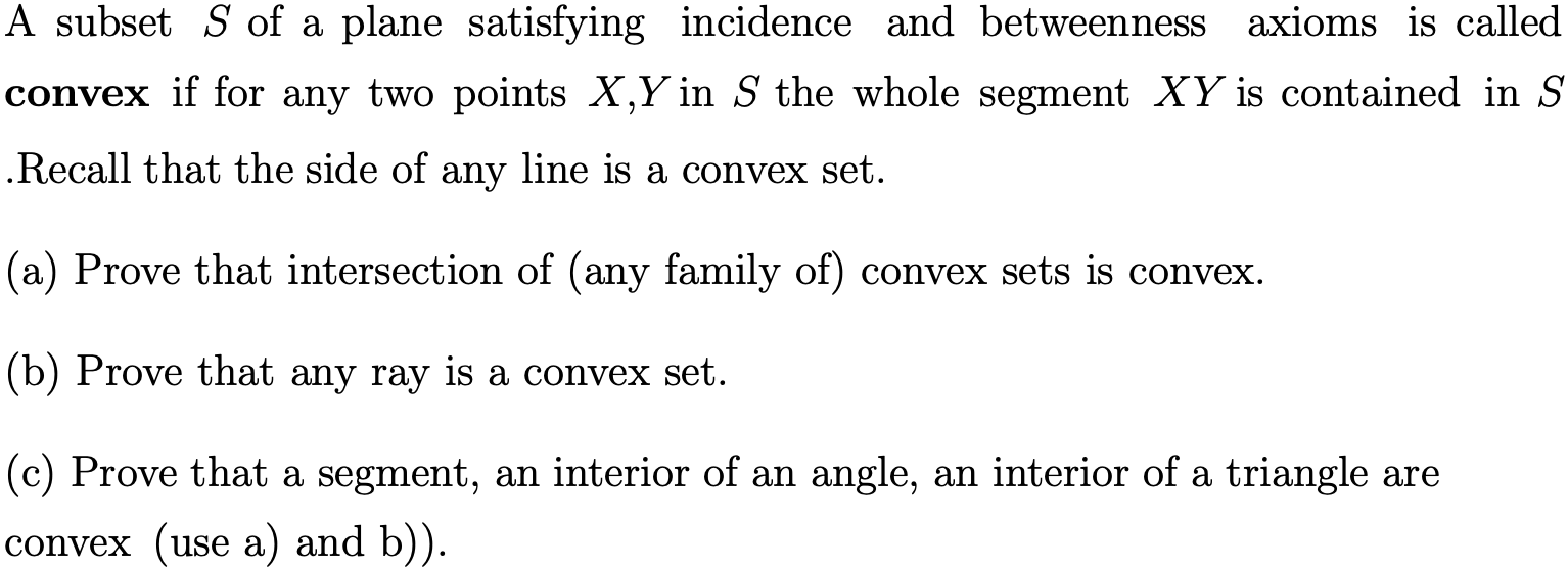 A subset S of a plane satisfying incidence and betweenness
axioms is called
convex if for any two points X,Y in S the whole segment XY is contained in S
Recall that the side of any line is a convex set.
(a) Prove that intersection of (any family of) convex sets is convex
(b) Prove that any ray is a convex set.
(c) Prove that a segment, an interior of an angle, an interior of a triangle are
(use a) and b))
convex
