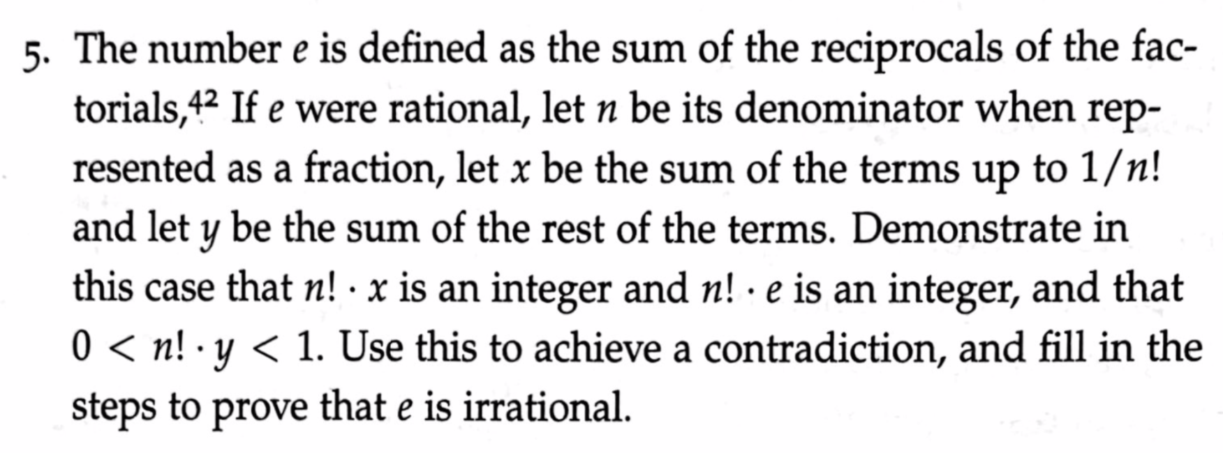 5. The number e is defined as the sum of the reciprocals of the fac-
torials,42 If e were rational, let n be its denominator when rep-
resented as a fraction, let x be the sum of the terms up to 1/n!
and let y be the sum of the rest of the terms. Demonstrate in
this case that n! · x is an integer and n! · e is an integer, and that
0 < n! · y < 1. Use this to achieve a contradiction, and fill in the
steps to prove that e is irrational.
