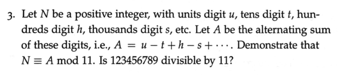 3. Let N be a positive integer, with units digit u, tens digit t, hun-
dreds digit h, thousands digit s, etc. Let A be the alternating sum
of these digits, i.e., A = u – t+h – s + · · · . Demonstrate that
....
N = A mod 11. Is 123456789 divisible by 11?
