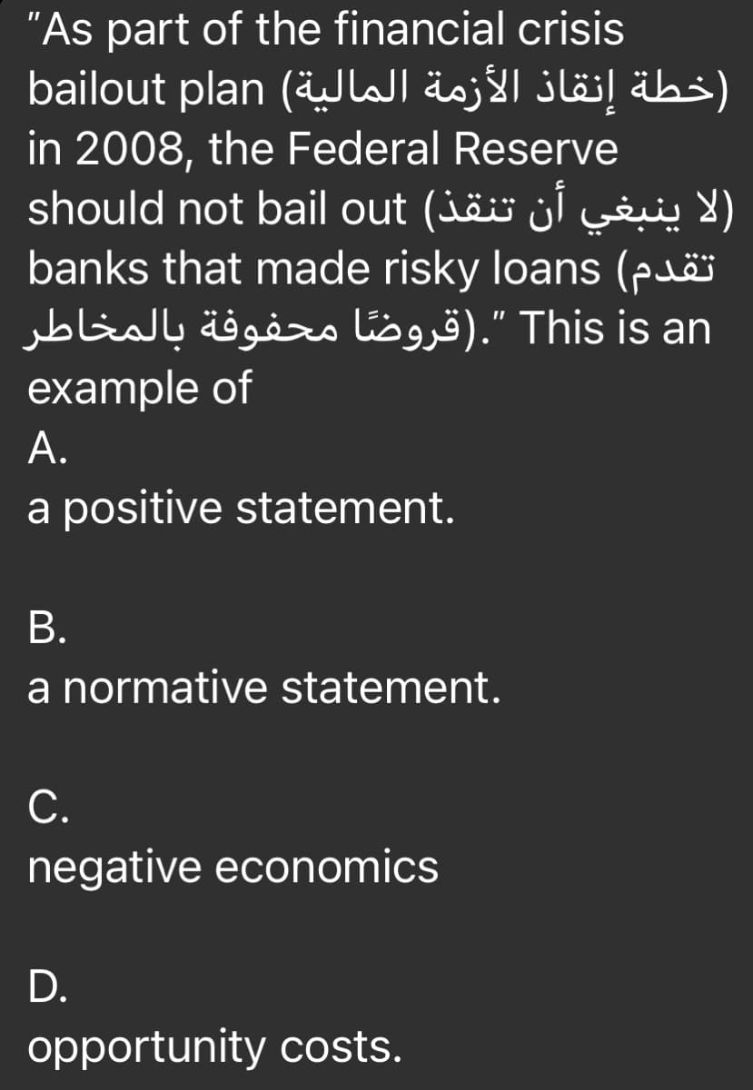 "As part of the financial crisis
)خطة إنقاذ الأزمة المالية( bailout plan
in 2008, the Federal Reserve
should not bail out (jäö jl w )
banks that made risky loans (puëï
This is an ".)قروضًا محفوفة بالمخاطر
example of
А.
a positive statement.
В.
a normative statement.
С.
negative economics
D.
opportunity costs.
