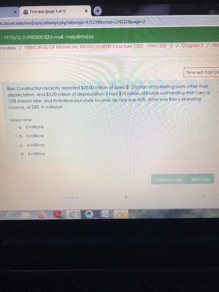 First quiz (page 3 of 7)
tc.birzeit.edu/mod/quiz/attempt.php?attempt=475234&cmid%3D2242228&page=2
: +97(0/2)-2-2982000 E-mall : help@ritaj.ps
courses / PRINCIPLES OF FINANCIAL MANAGEMENT 1-Lecture-1202 - FINN1300-2/ Chapter 3 / First
Time left 0:09:24
Rao Construction recently reported $20.00 million of sales, $12 million of operating costs other than
depreciation, and $3.00 millon of depreciation. It had $10 million of bonds outstanding that carry a
10% interest rate, and Its federal-plus-state income tax rate was 40%. What was Rao's operating
income, or EBIT. in millions?
Select one:
O a. 8 millions
O b. 3 millions
O c. 4 millions
O d. 5 millions
Previous page
Next page
Jump to.

