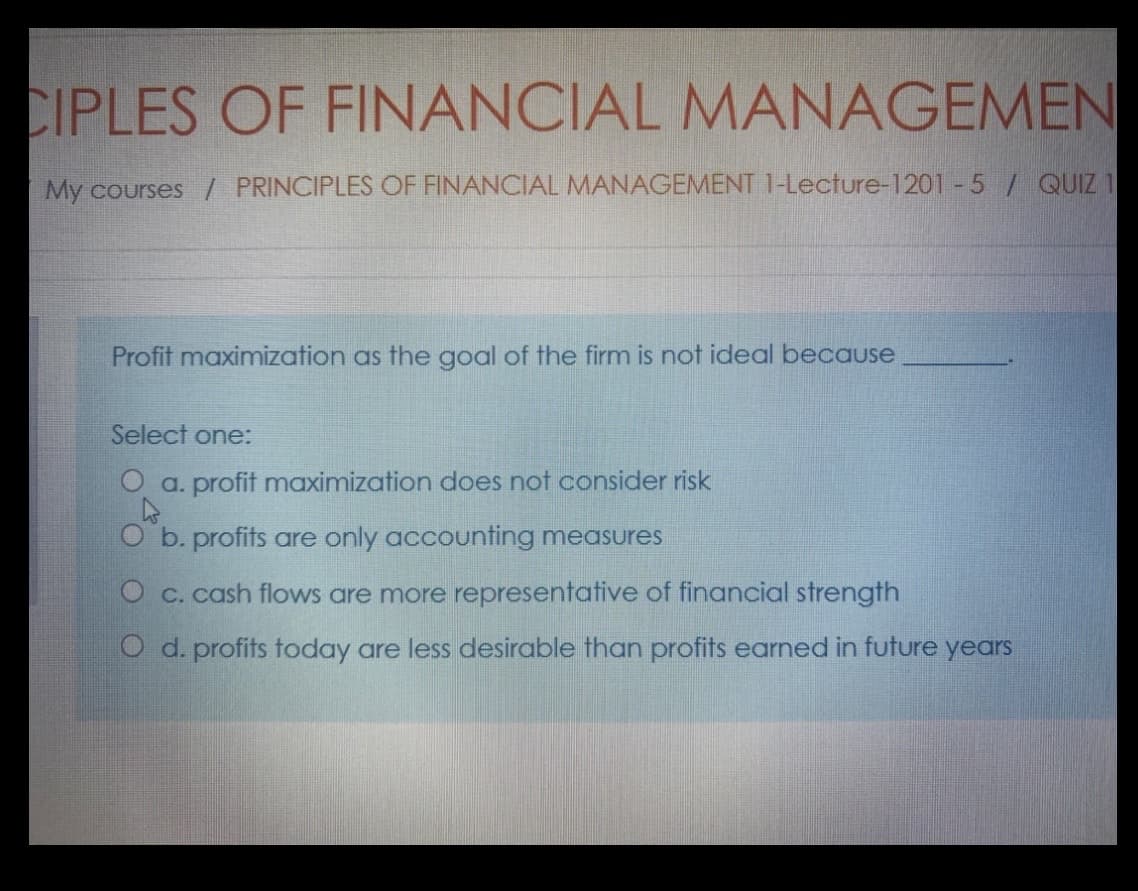 CIPLES OF FINANCIAL MANAGEMEN
My courses / PRINCIPLES OF FINANCIAL MANAGEMENT 1-Lecture-1201 - 5 / QUIZ 1
Profit maximization as the goal of the firm is not ideal because
Select one:
O a. profit maximization does not consider risk
O b. profits are only accounting measures
O c. cash flows are more representative of financial strength
O d. profits today are less desirable than profits earned in future years
