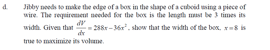 d.
Jibby needs to make the edge of a box in the shape of a cuboid using a piece of
wire. The requirement needed for the box is the length must be 3 times its
dV
= 288x – 36x², show that the width of the box, x=8 is
dx
width. Given that
true to maximize its volume.
