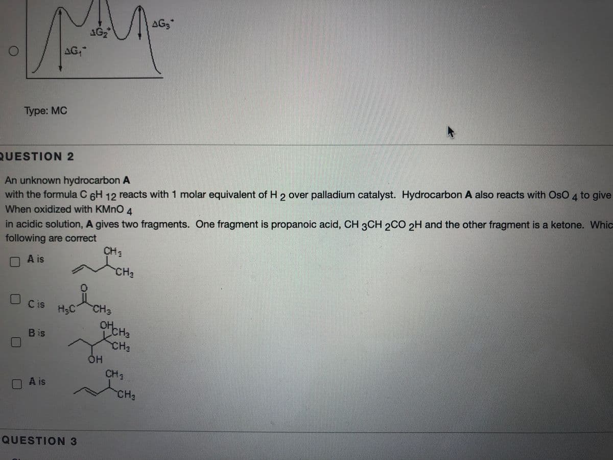 AG3
AG,
Type: MC
QUESTION 2
An unknown hydrocarbon A
with the formula C 6H 12 reacts with 1 molar equivalent of H 2 over palladium catalyst. Hydrocarbon A also reacts with OsO 4 to give
When oxidized with KMNO
in acidic solution, A gives two fragments. One fragment is propanoic acid, CH 3CH 2C0 2H and the other fragment is a ketone. Whic
following are correct
4.
CH3
OA is
CH2
C is
H3C
CH3
Bis
CH3
HH
CH3
A is
CH2
QUESTION 3
