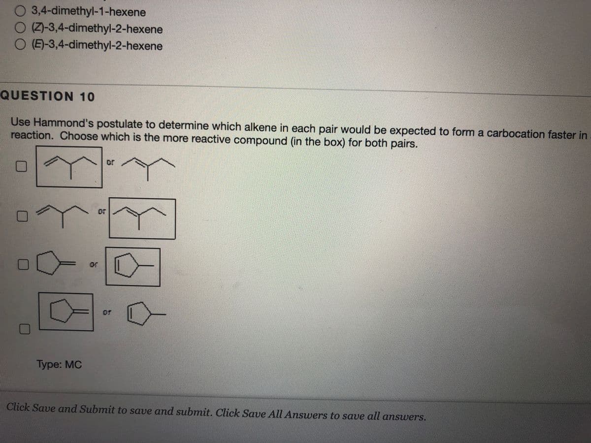 0 3,4-dimethyl-1-hexene
O Z-3,4-dimethyl-2-hexene
O (E)-3,4-dimethyl-2-hexene
QUESTION 10
Use Hammond's postulate to determine which alkene in each pair would be expected to form a carbocation faster in
reaction. Choose which is the more reactive compound (in the box) for both pairs.
or
or
or
Type: MC
Click Save and Submit to save and submit. Click Save All Answers to save all answers.
