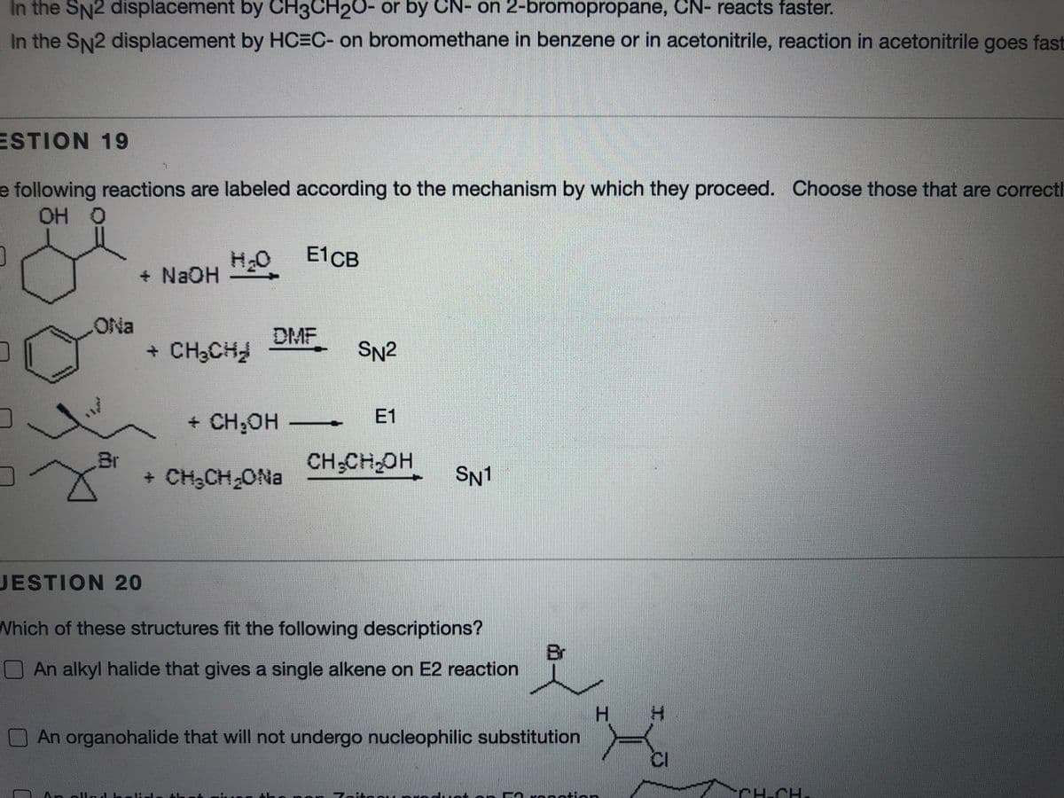 In the SN2 displacement by CH3CH20- or by CN- on 2-bromopropane, CN- reacts faster.
In the SN2 displacement by HC3C- on bromomethane in benzene or in acetonitrile, reaction in acetonitrile goes fast
ESTION 19
e following reactions are labeled according to the mechanism by which they proceed. Choose those that are correctl
OH O
E1CB
+ NaOH
ONa
DMF
+ CH3CH
SN2
+ CH;OH
E1
Br
+ CH,CH ONa
CH CH,OH
SN1
JESTION 20
Which of these structures fit the following descriptions?
Br
An alkyl halide that gives a single alkene on E2 reaction
H.
An organohalide that will not undergo nucleophilic substitution
Zaitod
PH-CH.
