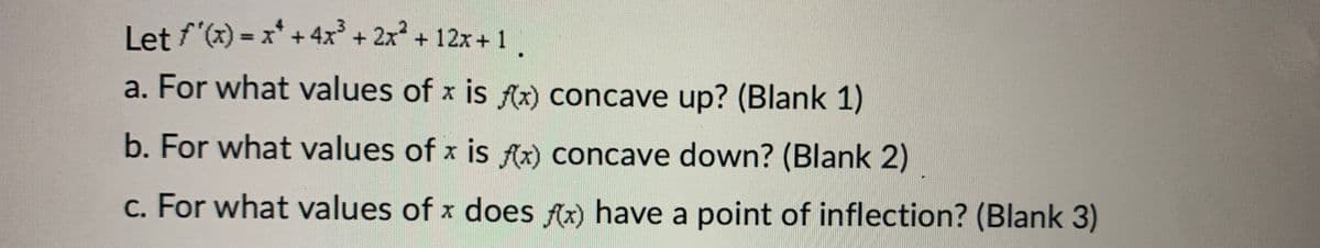 Let f'(x) = x² + 4x³ + 2x² + 12x+1
a. For what values of x is f(x) concave up? (Blank 1)
b. For what values of x is f(x) concave down? (Blank 2)
c. For what values of x does f(x) have a point of inflection? (Blank 3)