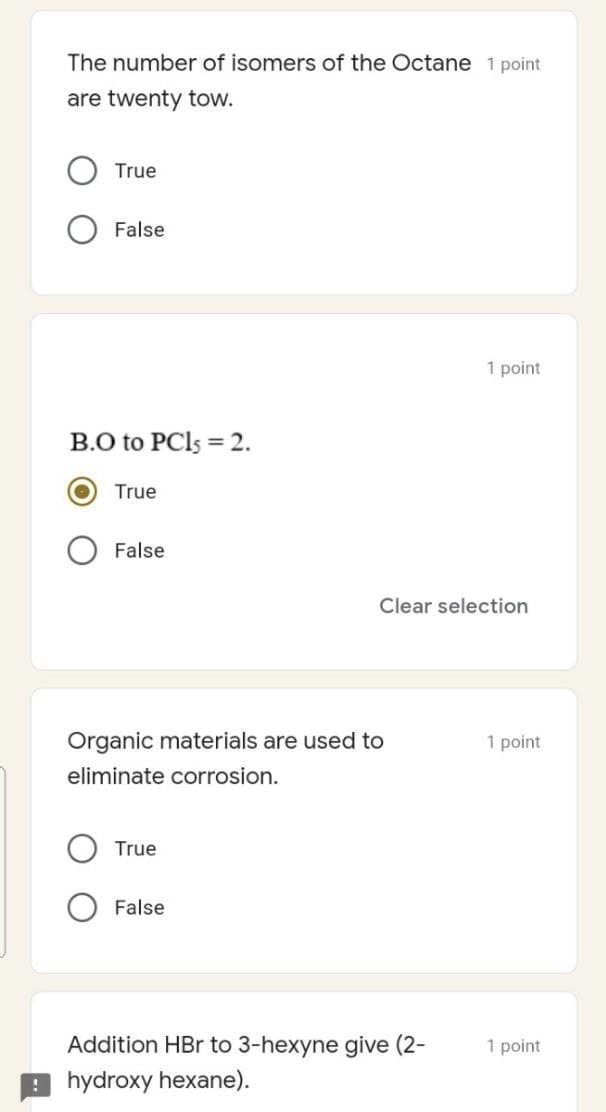 The number of isomers of the Octane 1 point
are twenty tow.
True
False
1 point
B.O to PCI5 = 2.
True
False
Clear selection
Organic materials are used to
1 point
eliminate corrosion.
True
False
Addition HBr to 3-hexyne give (2-
1 point
9 hydroxy hexane).
