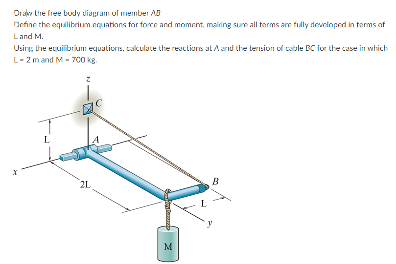 Draw the free body diagram of member ABC-
Define the equilibrium equations for force and moment, making sure all terms are fully developed in terms of
Land M.
Using the equilibrium equations, calculate the reactions at A and the tension of cable BC for the case in which
L = 2 m and M = 700 kg.
X
L
Z
2L
Samity reexxx
M
L
B