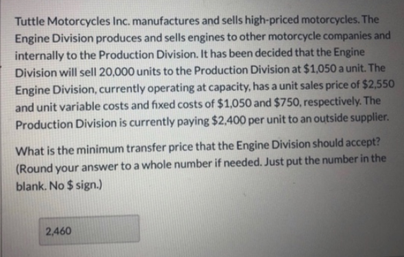 Tuttle Motorcycles Inc. manufactures and sells high-priced motorcycles. The
Engine Division produces and sells engines to other motorcycle companies and
internally to the Production Division. It has been decided that the Engine
Division will sell 20,000 units to the Production Division at $1,050 a unit. The
Engine Division, currently operating at capacity, has a unit sales price of $2,550
and unit variable costs and fixed costs of $1,050 and $750, respectively. The
Production Division is currently paying $2,400 per unit to an outside supplier.
What is the minimum transfer price that the Engine Division should accept?
(Round your answer to a whole number if needed. Just put the number in the
blank. No $ sign.)
2,460