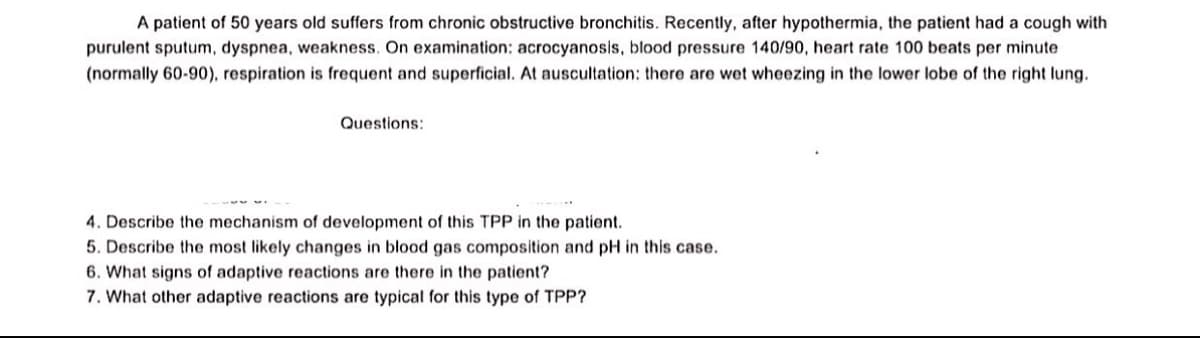 A patient of 50 years old suffers from chronic obstructive bronchitis. Recently, after hypothermia, the patient had a cough with
purulent sputum, dyspnea, weakness. On examination: acrocyanosis, blood pressure 140/90, heart rate 100 beats per minute
(normally 60-90), respiration is frequent and superficial. At auscultation: there are wet wheezing in the lower lobe of the right lung.
Questions:
4. Describe the mechanism of development of this TPP in the patient.
5. Describe the most likely changes in blood gas composition and pH in this case.
6. What signs of adaptive reactions are there in the patient?
7. What other adaptive reactions are typical for this type of TPP?
