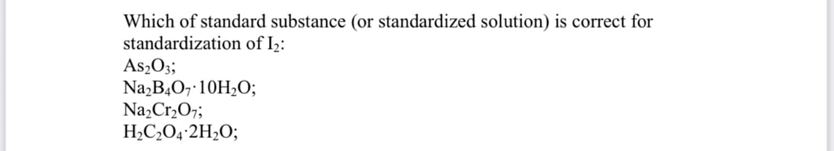 Which of standard substance (or standardized solution) is correct for
standardization of I2:
As2O3;
Na,B,0, 10H2O;
Na,Cr,O7;
H,C,O4•2H2O;
