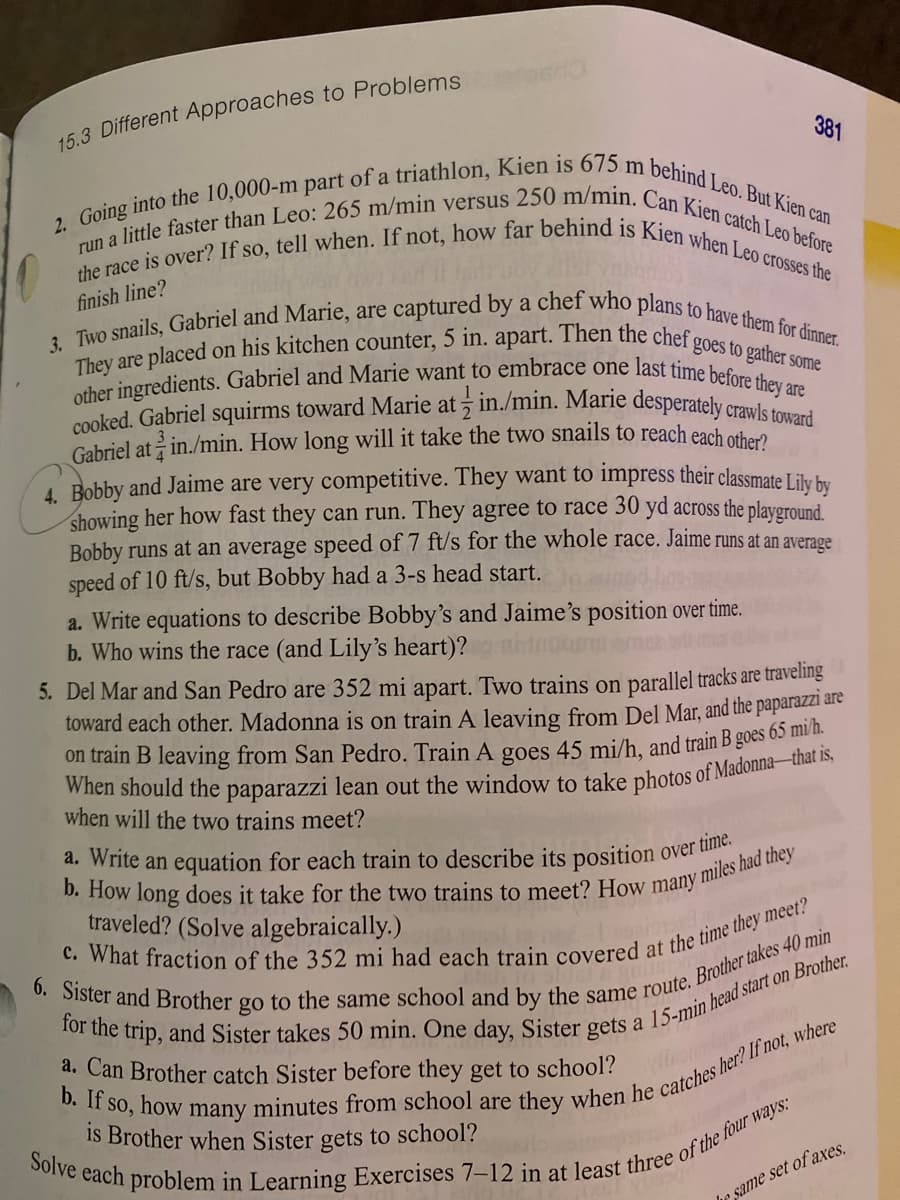 run a little faster than Leo: 265 m/min versus 250 m/min. Can Kien catch Leo before
cooked. Gabriel squirms toward Marie at in./min. Marie desperately crawls toward
the race is over? If so, tell when. If not, how far behind is Kien when Leo crosses the
other ingredients. Gabriel and Marie want to embrace one last time before they are
Gabriel at in./min. How long will it take the two snails to reach each other?
They are placed on his kitchen counter, 5 in. apart. Then the chef goes to gather some
2. Going into the 10,000-m part of a triathlon, Kien is 675 m behind Leo. But Kien can
3. Two snails, Gabriel and Marie, are captured by a chef who plans to have them for dinner.
15.3 Different Approaches to Problems
381
finish line?
ati
4. Bobby and Jaime are very competitive. They want to impress their classmate I ike ba.
showing her how fast they can run. They agree to race 30 yd across the playground.
Bobby runs at an average speed of 7 ft/s for the whole race. Jaime runs at an average
speed of 10 ft/s, but Bobby had a 3-s head start.
a. Write equations to describe Bobby's and Jaime's position over time.
b. Who wins the race (and Lily's heart)?
5. Del Mar and San Pedro are 352 mi apart. Two trains on parallel tracks are traveling
toward each other. Madonna is on train A leaving from Del Mar, and the paparazzi are
on train B leaving from San Pedro. Train A goes 45 mi/h, and train B goes o3 t
when will the two trains meet?
a. Write an equation for each train to describe its position
over time.
traveled? (Solve algebraically.)
a. Can Brother catch Sister before they get to school?
is Brother when Sister gets to school?
he same set of axes.
