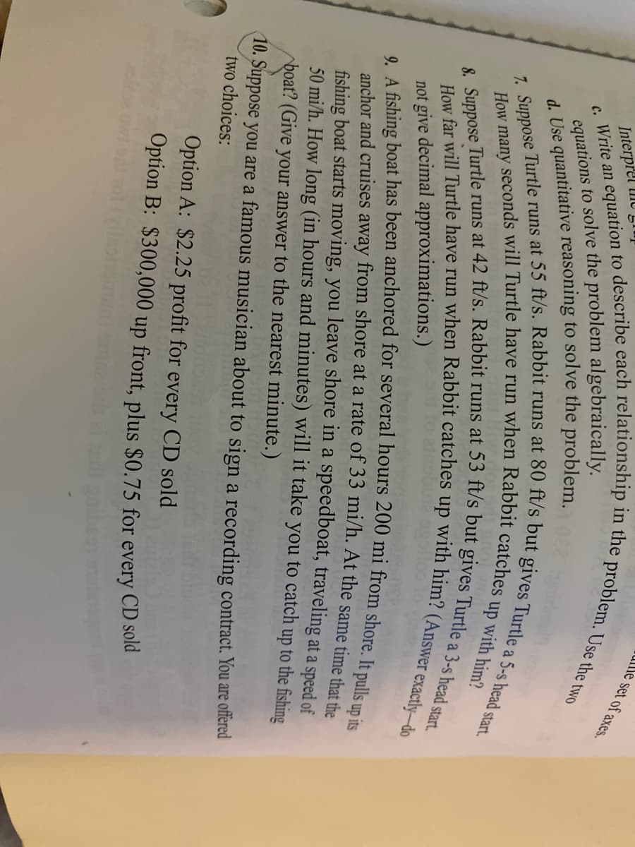 ullle set of axes.
equations to solve the problem algebraically.
d. Use quantitative reasoning to solve the problem.
Interpret lime
up
with him?
not give decimal approximations.)
9. A fishing boat has been anchored for several hours 200 mi from shore Im u
anchor and cruises away from shore at a rate of 33 mi/h. At the same time that
fishing boat starts moving, you leave shore in a speedboat, traveling at a speed of
50 mi/h. How long (in hours and minutes) will it take you to catch up to the fishing
boat? (Give your answer to the nearest minute.)
10. Suppose you are a famous musician about to sign a recording contract. You are offered
two choices:
Option A: $2.25 profit for every CD sold
Option B: $300,000 up front, plus $0.75 for every CD sold
