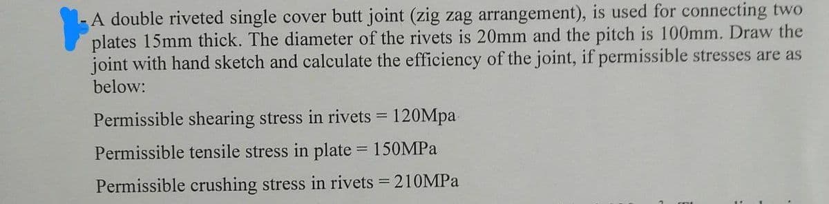 A double riveted single cover butt joint (zig zag arrangement), is used for connecting two
plates 15mm thick. The diameter of the rivets is 20mm and the pitch is 100mm. Draw the
joint with hand sketch and calculate the efficiency of the joint, if permissible stresses are as
below:
Permissible shearing stress in rivets = 120Mpa
Permissible tensile stress in plate = 150MPa
Permissible crushing stress in rivets = 210MPa