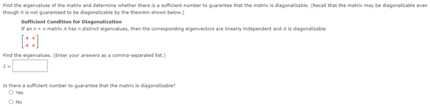 Find the eigenvalues of the matrix and determine whether there is a sufficient number to guarantee that the matrix is diagonalizable. (Recall that the matrix may be diagonalizable even
though it is not guaranteed to be diagonalizable by the theorem shown below.)
Sufficient Condition for Diagonalization
If an nxn matrix A has n distinct eigenvalues, then the corresponding eigenvectors are linearly independent and A is diagonalizable.
[::]
Find the eigenvalues. (Enter your answers as a comma-separated list.)
Is there a sufficient number to guarantee that the matrix is diagonalizable?
O Yes
O No
