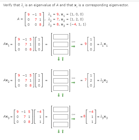 Verify that 2, is an eigenvalue of A and that x, is a corresponding eigenvector.
2 = 9, x, = (1, 0, 0)
12 - 7, x, = (1, 2, 0)
0 8]
9 -1 5
A =
7 1
23 = 8, x, = (-4, 1, 1)
9 -1 5
1
Ax, =
7 1
= 90 =1,x,
9 -1 5
1
1
Ax, =|0
0 0 8
7 2 = 1,x2
7 1
2
9 -1 5
-4
Ax3 =0
0 8
1 =13x3
7 1
1
8
