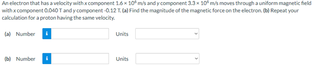 An electron that has a velocity with x component 1.6 x 10° m/s and y component 3.3 x 10° m/s moves through a uniform magnetic field
with x component 0.040 T and y component -0.12 T. (a) Find the magnitude of the magnetic force on the electron. (b) Repeat your
calculation for a proton having the same velocity.
(a) Number i
Units
(b) Number
Units
