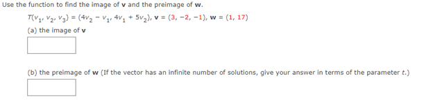 Use the function to find the image of v and the preimage of w.
T(V1, V2, V3) = (4v2 - V,, 4v, + 5v), v = (3, -2, -1), w = (1, 17)
(a) the image of v
(b) the preimage of w (If the vector has an infinite number of solutions, give your answer in terms of the parameter t.)
