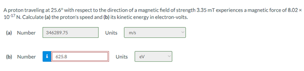 A proton traveling at 25.6° with respect to the direction of a magnetic field of strength 3.35 mT experiences a magnetic force of 8.02 x
1017 N. Calculate (a) the proton's speed and (b) its kinetic energy in electron-volts.
(a) Number
346289.75
Units
m/s
(b) Number
625.8
Units
ev
