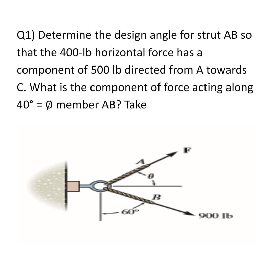 Q1) Determine the design angle for strut AB so
that the 400-lb horizontal force has a
component of 500 lb directed from A towards
C. What is the component of force acting along
40° = Ø member AB? Take
%D
900 Ib
