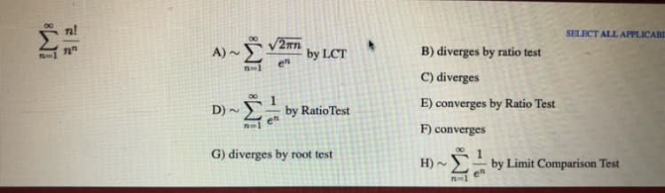 A) ~ V2nn
en
SELECT ALL APPLICABL
-1
by LCT
B) diverges by ratio test
C) diverges
D) ~
by RatioTest
E) converges by Ratio Test
en
F) converges
G) diverges by root test
H) -
by Limit Comparison Test
en
n-1
