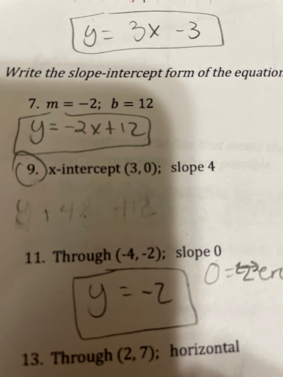 9= 3x -3
Write the slope-intercept form of the equation
7. m = –2; b= 12
%3D
y=-2x+12
= -2x+12)
9. )x-intercept (3,0); slope 4
148 H12
11. Through (-4, -2); slope 0
13. Through (2, 7); horizontal
