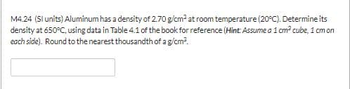 M4.24 (Sl units) Aluminum has a density of 2.70 g/cm2 at room temperature (20°C). Determine its
density at 650°C, using data in Table 4.1 of the book for reference (Hint: Assume a 1 cm2 cube, 1 cm on
each side). Round to the nearest thousandth of a g/cm2.
