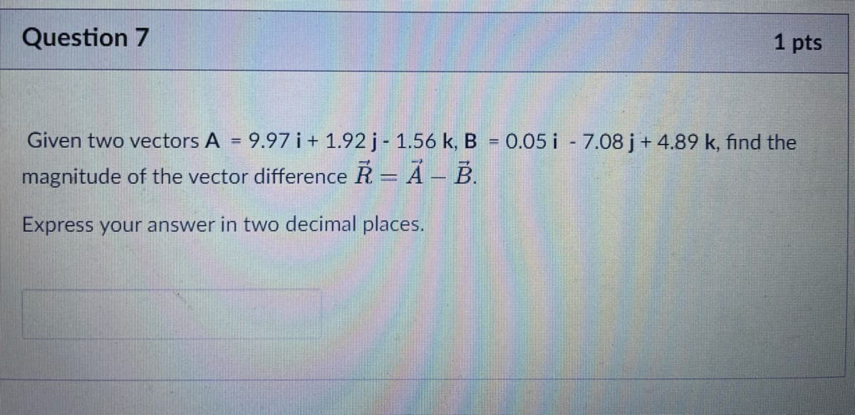 Question 7
1 pts
Given two vectors A = 9.97 i + 1.92 j- 1.56 k, B = 0.05 i - 7.08 j+ 4.89 k, find the
%3D
magnitude of the vector difference R = A – B.
Express your answer in two decimal places.
