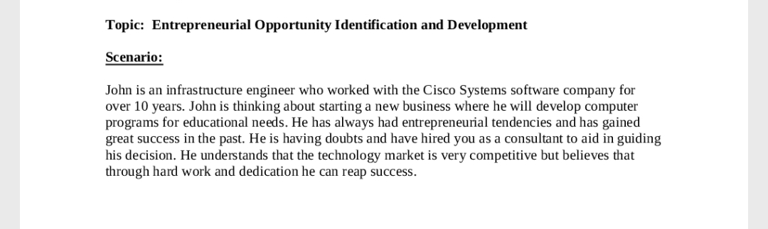 Topic: Entrepreneurial Opportunity Identification and Development
Scenario:
John is an infrastructure engineer who worked with the Cisco Systems software company for
over 10 years. John is thinking about starting a new business where he will develop computer
programs for educational needs. He has always had entrepreneurial tendencies and has gained
great success in the past. He is having doubts and have hired you as a consultant to aid in guiding
his decision. He understands that the technology market is very competitive but believes that
through hard work and dedication he can reap success.