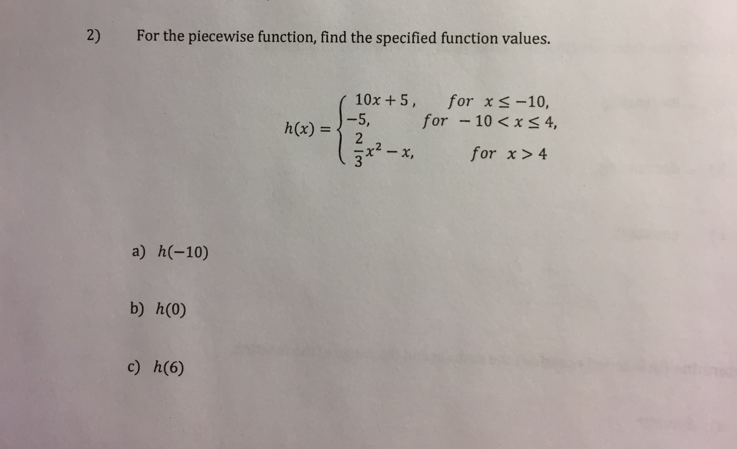 For the piecewise function, find the specified function values.
2)
for x<-10,
for - 10 <x < 4,
10x +5,
-5,
h(x) =
%3D
2
x2 - x,
for x > 4
a) h(-10)
b) h(0)
c) h(6)
