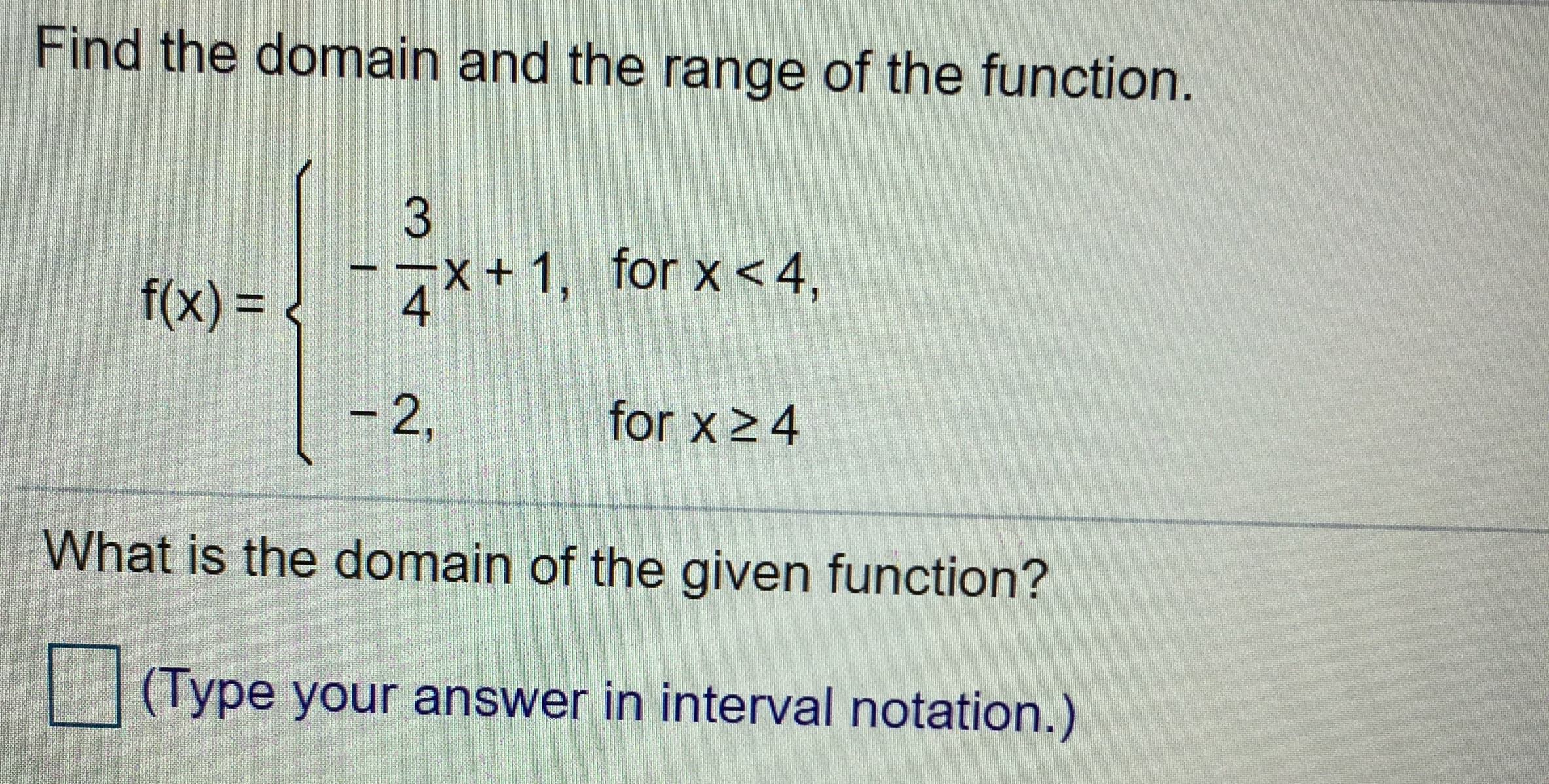 Find the domain and the range of the function.
7*+ 1, for x<4,
4
f(x)%3D
for x 24
-2,
What is the domain of the given function?
(Type your answer in interval notation.)
