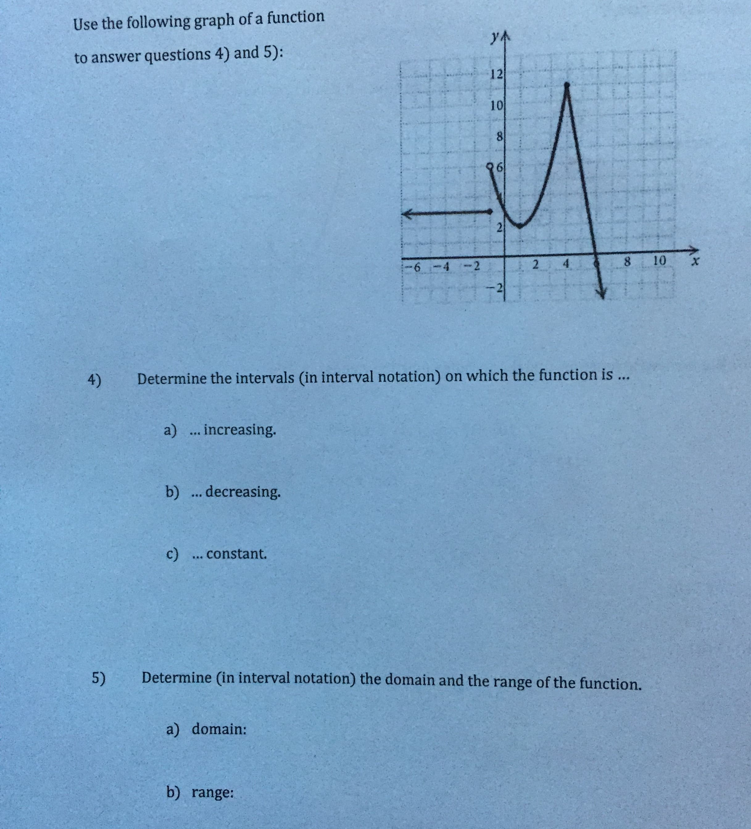 Use the following graph of a function
yA
to answer questions 4) and 5):
12
10
21
10
8.
2.
9-
-4 -2
Determine the intervals (in interval notation) on which the function is ...
4)
a)... increasing.
b) .. decreasing.
c) ... constant.
Determine (in interval notation) the domain and the range of the function.
5)
a) domain:
b) range:
8.
6.
2:
