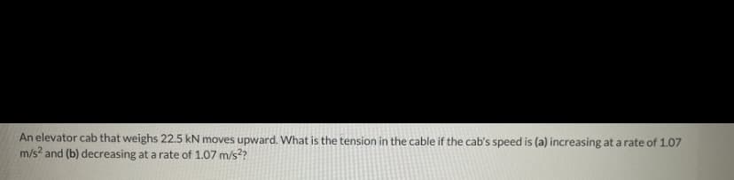 An elevator cab that weighs 22.5 kN moves upward. What is the tension in the cable if the cab's speed is (a) increasing at a rate of 1.07
m/s? and (b) decreasing at a rate of 1.07 m/s??
