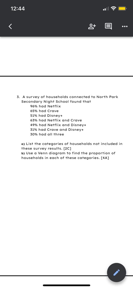 12:44
3. A survey of households connected to North Park
Secondary Night School found that
96% had Netflix
65% had Crave
51% had Disney+
63% had Netflix and Crave
49% had Netflix and Disney+
31% had Crave and Disney+
30% had all three
a) List the categories of households not included in
these survey results. [2C]
b) Use a Venn diagram to find the proportion of
households in each of these categories. [4A]
