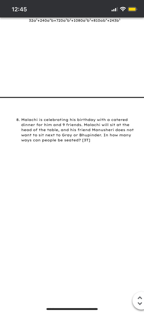 12:45
32a+240a*b+720a'b?+1080a'b³+810ab*+243b$
8. Malachi is celebrating his birthday with a catered
dinner for him and 9 friends. Malachi will sit at the
head of the table, and his friend Manusheri does not
want to sit next to Gray or Bhupinder. In how many
ways can people be seated? [3T]
