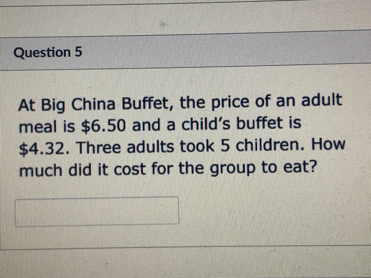 Question 5
At Big China Buffet, the price of an adult
meal is $6.50 and a child's buffet is
$4.32. Three adults took 5 children. How
much did it cost for the group to eat?
