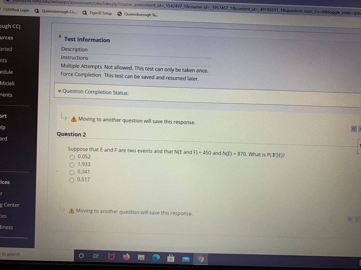 .cuny.edu/webapps/assessment/take/take.jsp?course_assessment_id%3_1542497_1&course_id%3_1917457_1&content_id%3D_49193511 1&question_num_2.X3D0&toggle_state=qShe
I CUNYfirst Login
Queensborough Co..
TigerlD Setup
O Queensborough Ta...
pugh C)
urces
Test Information
arted
Description
Instructions
nts
Multiple Attempts Not allowed. This test can only be taken once.
edule
Force Completion This test can be saved and resumed later.
Micieli
* Question Completion Status:
nents
ort
A Moving to another question will save this response.
elp
Question 2
ard
Suppose that E and F are two events and that N(E and F) = 450 and N(E) = 870. What is P(F|E)?
0.052
1.933
0.341
0.517
rices
er
g Center
A Moving to another question will save this response.
ces
diness
= to search
0 口
