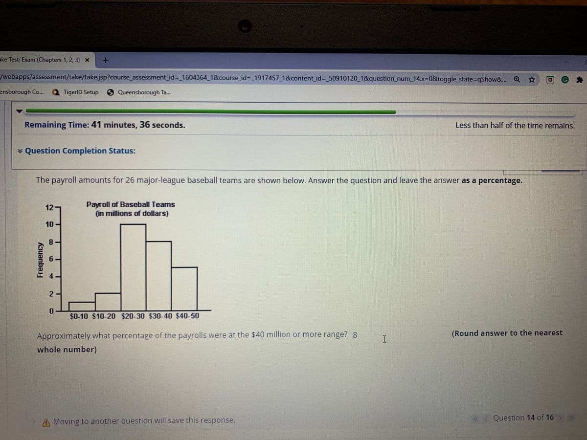 ake Test: Exam (Chapters 1, 2, 3) x +
/webapps/assessment/take/take.jsp?course_assessment_id%3_1604364_1&course_id%3D 1917457_1&content_id%3_50910120 1&question_num_14.x=0&toggle_state=qShow&.. Q O G A
ensborough Co..
TigerlD Setup 9 Queensborough Ta.
Remaining Time: 41 minutes, 36 seconds.
Less than half of the time remains.
v Question Completion Status:
The payroll amounts for 26 major-league baseball teams are shown below. Answer the question and leave the answer as a percentage.
Payroll of Baseball Teams
(in millions of dollars)
12-
10 -
8.
2-
0.
$0-10 $10-20 $20-30 $30-40 $40-50
Approximately what percentage of the payrolls were at the $40 million or more range? 8
(Round answer to the nearest
whole number)
Moving to another question will save this response.
«< Question 14 of 16
Frequency
6.
